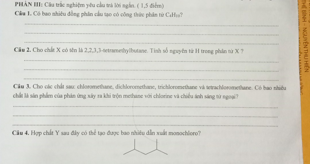 PHẢN III: Câu trắc nghiệm yêu cầu trà lời ngắn. ( 1,5 điểm) 
Câu 1. Có bao nhiêu đồng phân cấu tạo có công thức phân tử C4H₁0? 
_ 
_ 
_ 
Câu 2. Cho chất X có tên là 2, 2, 3, 3 -tetramethylbutane. Tính số nguyên tử H trong phân tử X ? 
_ 
_ 
ξ 
_ 
Câu 3. Cho các chất sau: chloromethane, dichloromethane, trichloromethane và tetrachloromethane. Có bao nhiêu 
chất là sản phẩm của phản ứng xảy ra khi trộn methane với chlorine và chiếu ánh sáng tử ngoại? 
_ 
_ 
_ 
Câu 4. Hợp chất Y sau đây có thể tạo được bao nhiêu dẫn xuất monochloro?