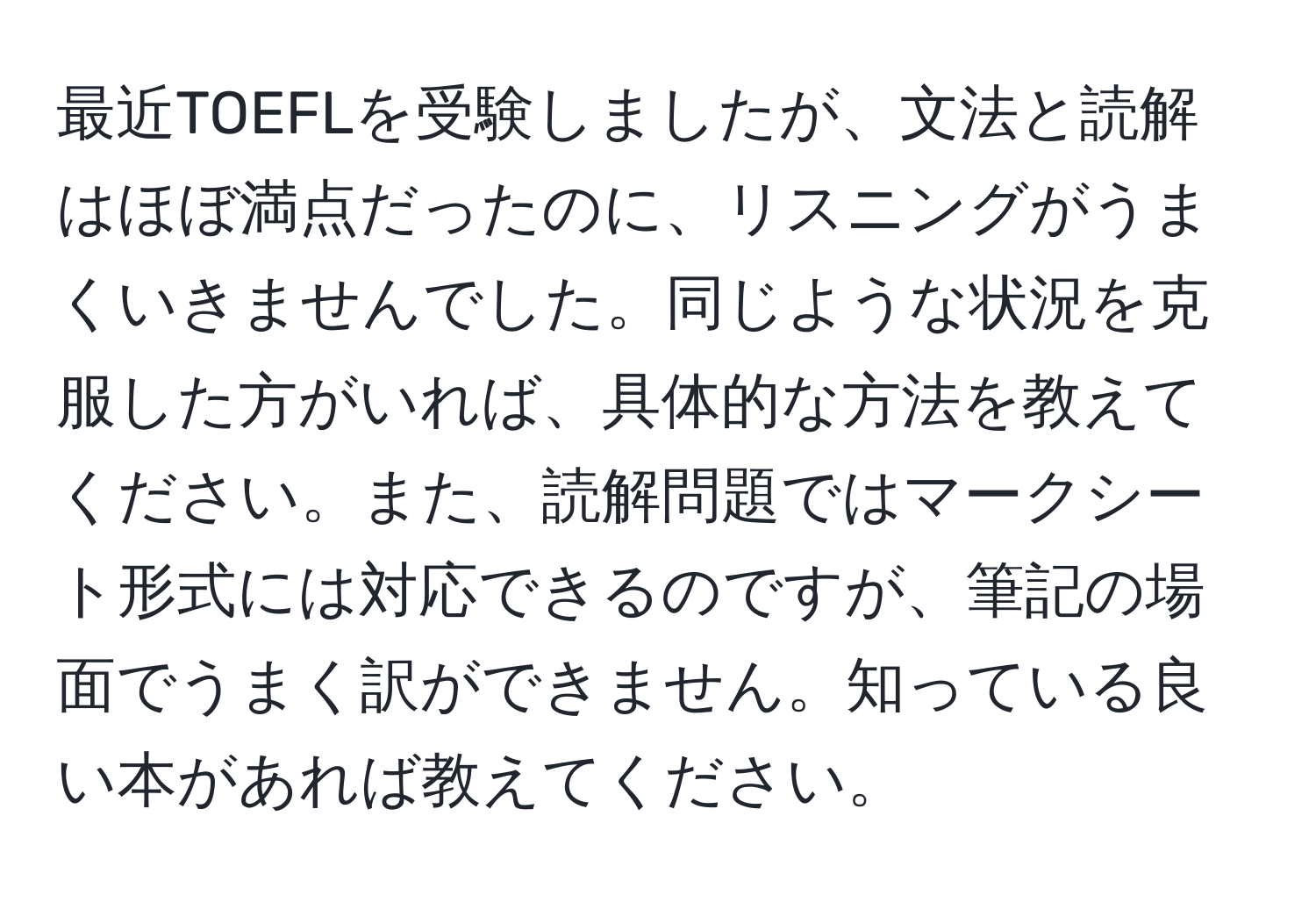 最近TOEFLを受験しましたが、文法と読解はほぼ満点だったのに、リスニングがうまくいきませんでした。同じような状況を克服した方がいれば、具体的な方法を教えてください。また、読解問題ではマークシート形式には対応できるのですが、筆記の場面でうまく訳ができません。知っている良い本があれば教えてください。