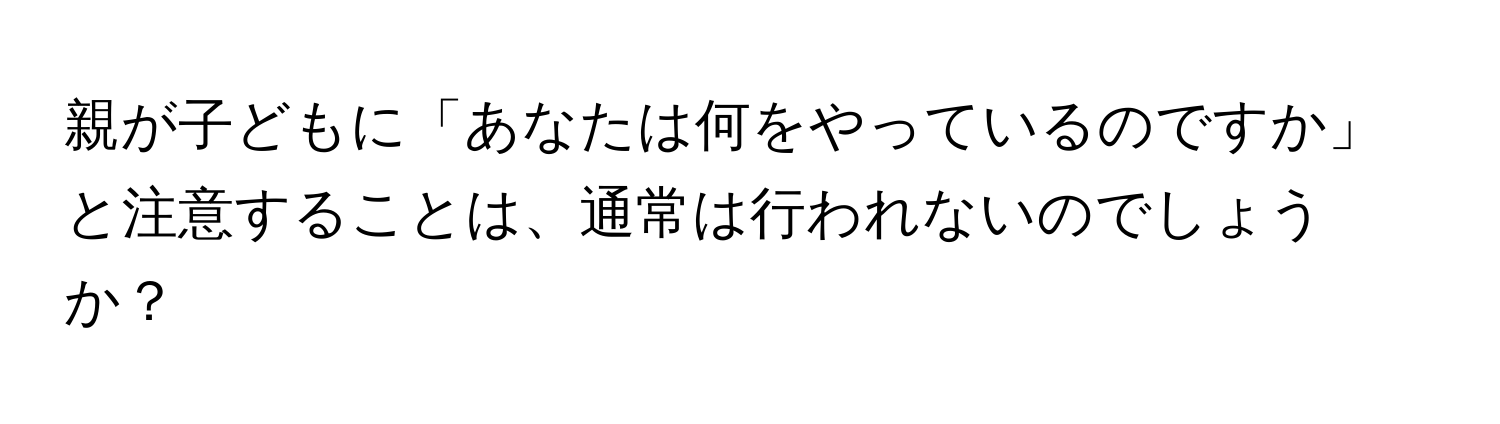 親が子どもに「あなたは何をやっているのですか」と注意することは、通常は行われないのでしょうか？