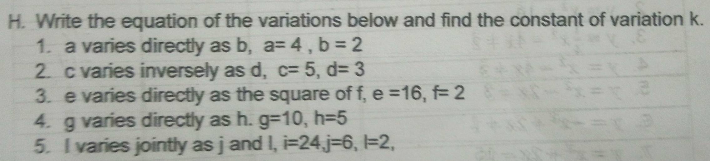 Write the equation of the variations below and find the constant of variation k. 
1. a varies directly as b, a=4, b=2
2. c varies inversely as d, c=5, d=3
3. e varies directly as the square of f, e=16, f=2
4. g varies directly as h. g=10, h=5
5. I varies jointly as j and I, i=24, j=6, l=2,