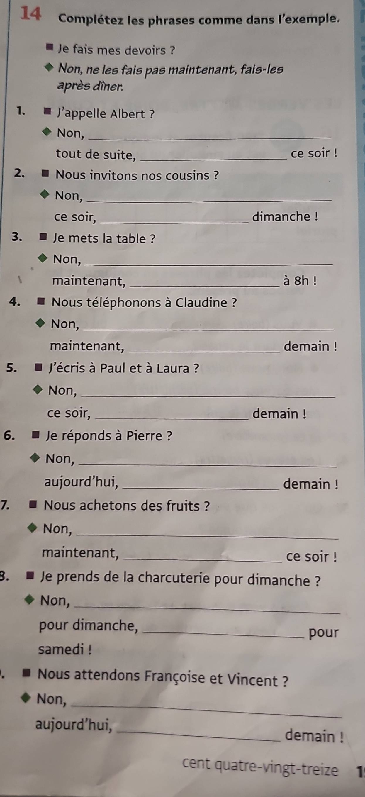 Complétez les phrases comme dans l'exemple. 
Je fais mes devoirs ? 
Non, ne les fais pas maintenant, fais-les 
après dîner. 
1. appelle Albert ? 
Non,_ 
tout de suite, _ce soir ! 
2. Nous invitons nos cousins ? 
Non,_ 
ce soir, _dimanche ! 
3. Je mets la table ? 
Non,_ 
maintenant, _à 8h ! 
4. Nous téléphonons à Claudine ? 
Non, 
_ 
maintenant, _demain ! 
5. J'écris à Paul et à Laura ? 
Non,_ 
ce soir, _demain ! 
6. Je réponds à Pierre ? 
Non,_ 
aujourd’hui, _demain ! 
7. Nous achetons des fruits ? 
Non,_ 
maintenant, _ce soir ! 
B. Je prends de la charcuterie pour dimanche ? 
Non,_ 
pour dimanche,_ 
pour 
samedi ! 
Nous attendons Françoise et Vincent ? 
Non,_ 
aujourd’hui, 
_demain ! 
cent quatre-vingt-treize 1