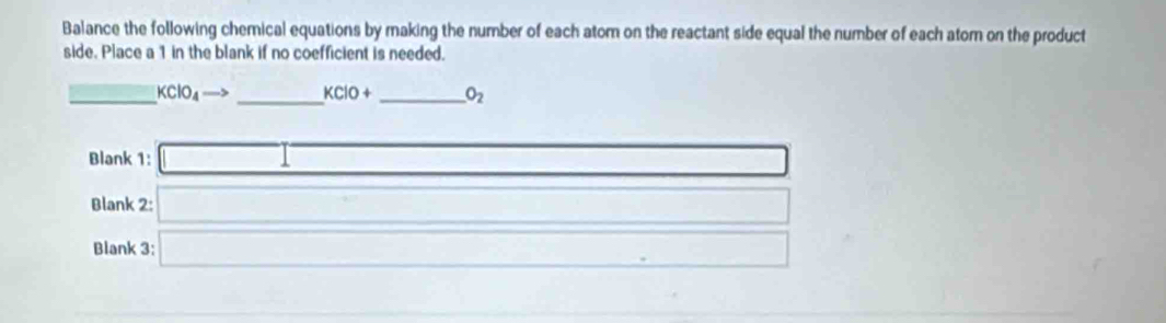 Balance the following chemical equations by making the number of each atom on the reactant side equal the number of each atom on the product 
side. Place a 1 in the blank if no coefficient is needed. 
_ KClO_4 to _  KClO+ _  O_2
Blank 1: □ 
Blank 2: □ 
Blank 3: □