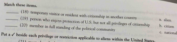 Match these items.
_(18) temporary visitor or resident with citizenship in another country a. alien
_(19) person who enjoys protection of U.S. but not all privileges of citizenship b. citizen
_(20) member in full standing of the political community c. national
Put a ✔ beside each privilege or restriction applicable to aliens within the United States,