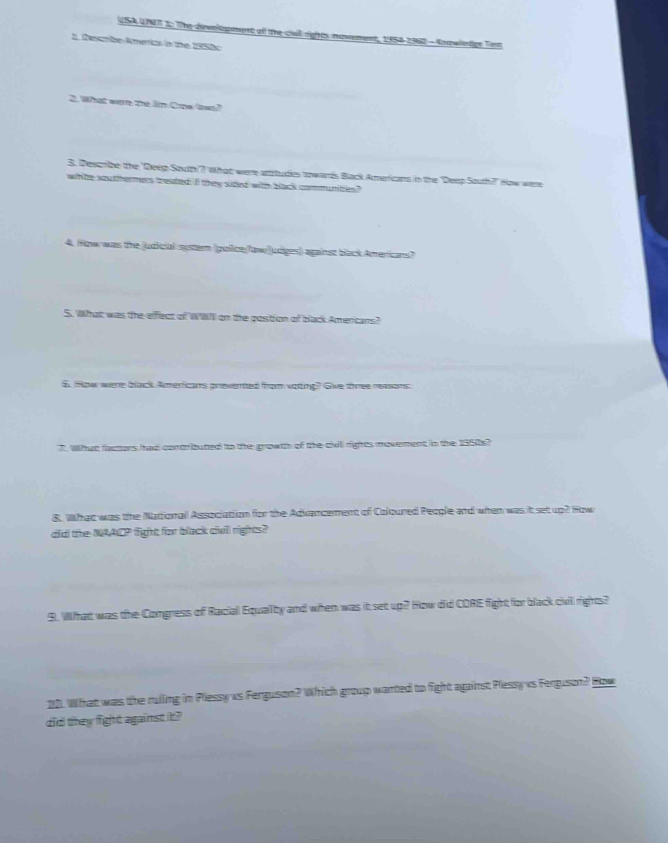 USA UNUT 2: The develoment ofl the cil) rights novement, 1958-196)) - (Grawledge Trs 
A Descrbe America in te 1950c 
2. What wre the Jim Copalloas? 
S. Descrbe the 'Deep South'? What were attudes towards Back Americans in the 'Deep South?" How were 
whte sou thermens treated if they sided with black commumbles? 
4. How was the judicial systern (pollice(law[udiges) against black Americans? 
S. What was the effect of W W on the costion of back Amercans? 
6. fow were black Atrericans prevered from voting? Give three reasons: 
7. What factors had contributed to the growth of the civill rights moverment in the 1950s? 
B. What was the Natforal Association for the Advancement of Coloured People and when was it set up? How 
di the NAACP fight for black ciwill rights? 
9. What was the Comgress of Racial Equality and when was it set up? How did CORE fight for black civill rights? 
10. What was the ruling in Plessy us Ferguson? Which group wanted to fight against Plessy vs Ferguson? How 
did they fight against it ?