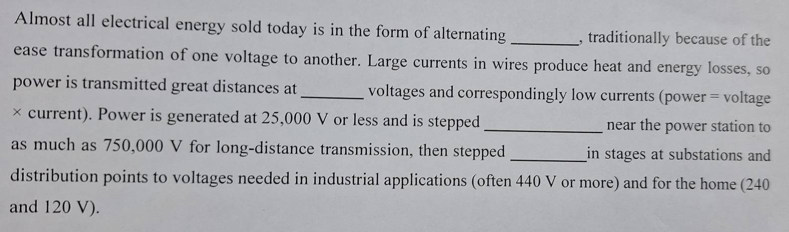 Almost all electrical energy sold today is in the form of alternating_ 
, traditionally because of the 
ease transformation of one voltage to another. Large currents in wires produce heat and energy losses, so 
power is transmitted great distances at _voltages and correspondingly low currents (power = voltage 
× current). Power is generated at 25,000 V or less and is stepped _near the power station to 
as much as 750,000 V for long-distance transmission, then stepped _in stages at substations and 
distribution points to voltages needed in industrial applications (often 440 V or more) and for the home (240
and 120 V).