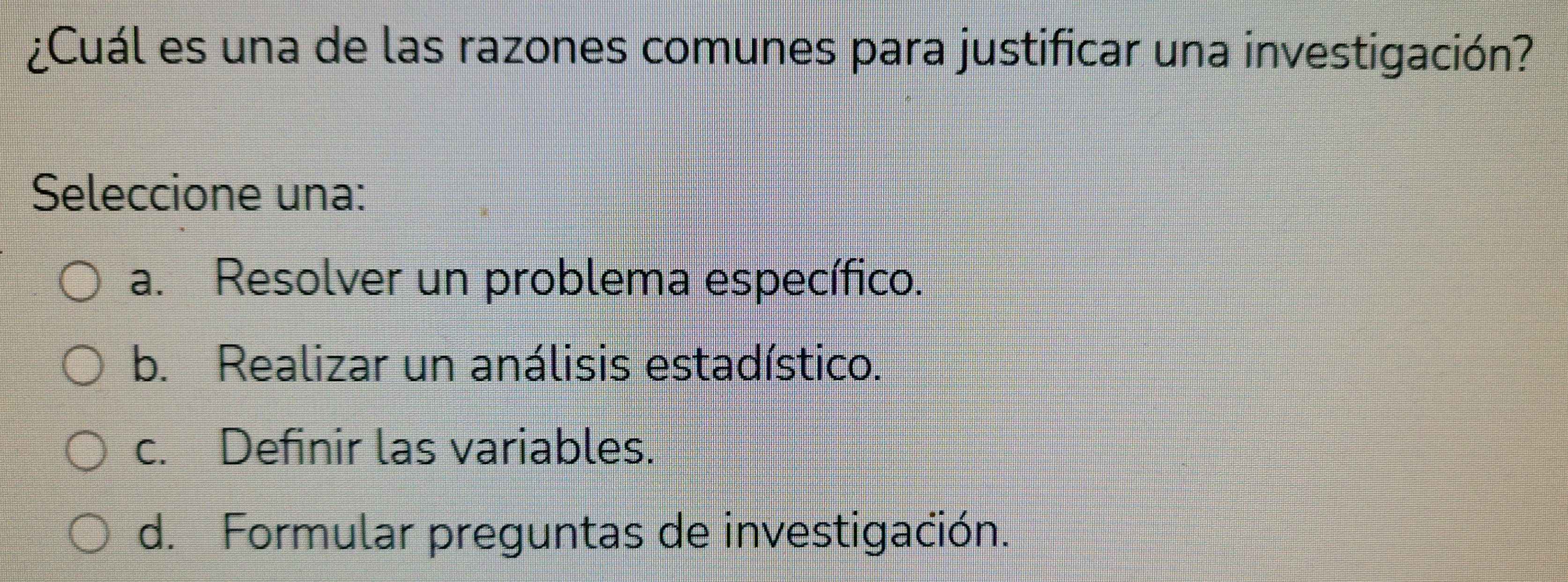 ¿Cuál es una de las razones comunes para justificar una investigación?
Seleccione una:
a. Resolver un problema específico.
b. Realizar un análisis estadístico.
c. Definir las variables.
d. Formular preguntas de investigación.