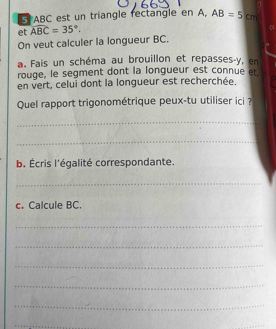 ABC est un triangle rectangle en A, AB=5cm
et widehat ABC=35°. 
On veut calculer la longueur BC. 
a. Fais un schéma au brouillon et repasses-y, en 
rouge, le segment dont la longueur est connue et, 
en vert, celui dont la longueur est recherchée. 
Quel rapport trigonométrique peux-tu utiliser ici ? 
_ 
_ 
b. Écris l'égalité correspondante. 
_ 
c. Calcule BC. 
_ 
_ 
_ 
_ 
_ 
_ 
_