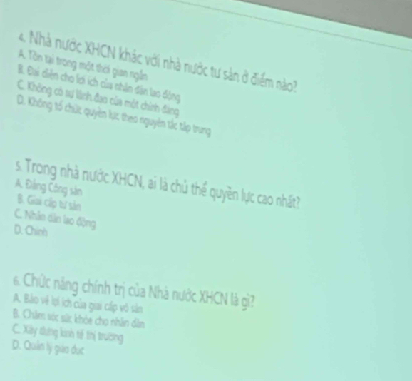 Nhà nước XHCN khác với nhà nước tư sản ở điểm nào?
A. Tôn tại trong một thời gian ngắn
B. Đại diện cho lơi ích của nhân dân lao động
C. Không có sự lãnh đạo của một chính đàng
D. Không tố chức quyền lực theo nguyên tắc tập trung
s. Trong nhà nước XHCN, ai là chủ thể quyền lực cao nhất?
A. Đảng Công sản
B. Giai cấp tư sản
C. Nhân dân lao động
D. Chích
6. Chức năng chính trị của Nhà nước XHCN là gì?
A. Bảo vệ lợi ích của giai cấp vô sản
B. Châm sóc sức khỏe chọ nhân dân
C. Xây tưng kinh tế thị trường
D. Quản lý gio dục