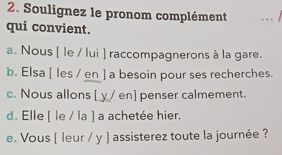 Soulignez le pronom complément
. ..
qui convient.
a. Nous [ le / lui ] raccompagnerons à la gare.
b. Elsa [ les / en ] a besoin pour ses recherches.
c. Nous allons [ y / en] penser calmement.
d. Elle [ le / la ] a achetée hier.
e. Vous [ leur / y ] assisterez toute la journée ?