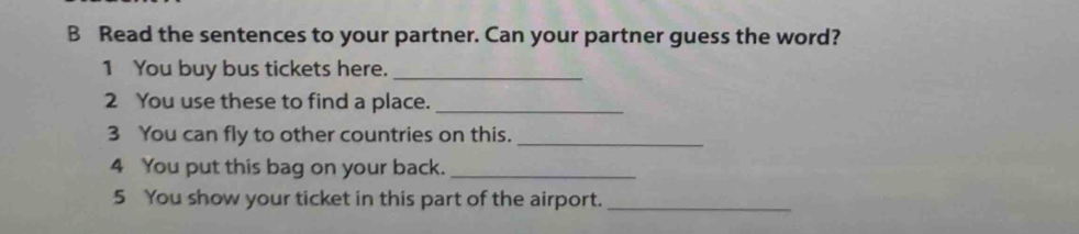 Read the sentences to your partner. Can your partner guess the word? 
1 You buy bus tickets here._ 
2 You use these to find a place._ 
3 You can fly to other countries on this._ 
4 You put this bag on your back._ 
5 You show your ticket in this part of the airport._