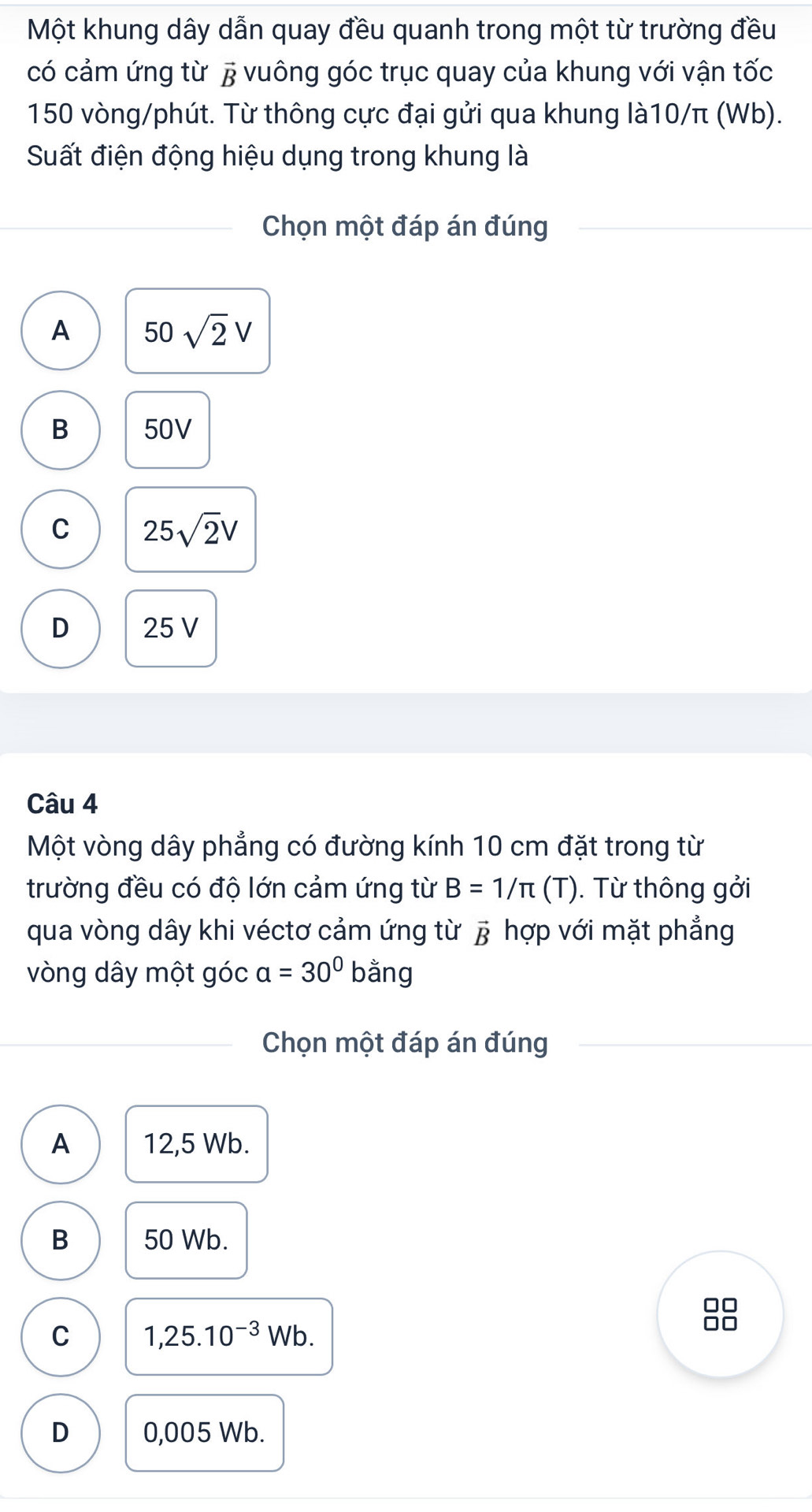 Một khung dây dẫn quay đều quanh trong một từ trường đều
có cảm ứng từ # vuông góc trục quay của khung với vận tốc
150 vòng/phút. Từ thông cực đại gửi qua khung là10/π (Wb).
Suất điện động hiệu dụng trong khung là
Chọn một đáp án đúng
A 50sqrt(2)V
B 50V
C 25sqrt(2)V
D 25 V
Câu 4
Một vòng dây phẳng có đường kính 10 cm đặt trong từ
trường đều có độ lớn cảm ứng từ B=1/π (T). Từ thông gởi
qua vòng dây khi véctơ cảm ứng từ vector B * hợp với mặt phẳng
vòng dây một góc a=30° ba ng
Chọn một đáp án đúng
A 12,5 Wb.
B 50 Wb.
□□
C 1,25.10^(-3)Wb.
D 0,005 Wb.