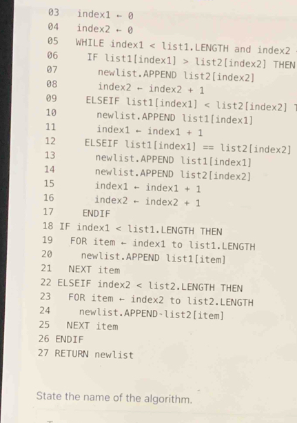 index1 + 0
04 index2 +- 0
05 WHILE index1 < list1.LENGTH and index2 
06 IF list1[index1] > list2[index2] THEN 
07 newlist.APPEND list2[index2] 
08 index2 ← inde: * 2+1
09 ELSEIF list1[index1] < list2[index2] 
10 newlist.APPEND list1[index1] 
11 index1 - index  1+1
12 ELSEIF list1[index 1]== list2[index2] 
13 newlist.APPEND list1[index1] 
14 newlist.APPEND list2[index2] 
15 index1 - index 1+1
16 index2 ← inde * 2+1
17 ENDIF 
18 IF index1 < list1.LENGTH THEN 
19 FOR item ← index1 to list1.LENGTH 
20 newlist.APPEND list1[item] 
21 NEXT item 
22 ELSEIF index2 < list2.LENGTH THEN 
23 FOR item ← index2 to list2.LENGTH 
24 newlist.APPEND-list2[item] 
25 NEXT item 
26 ENDIF 
27 RETURN newlist 
State the name of the algorithm.