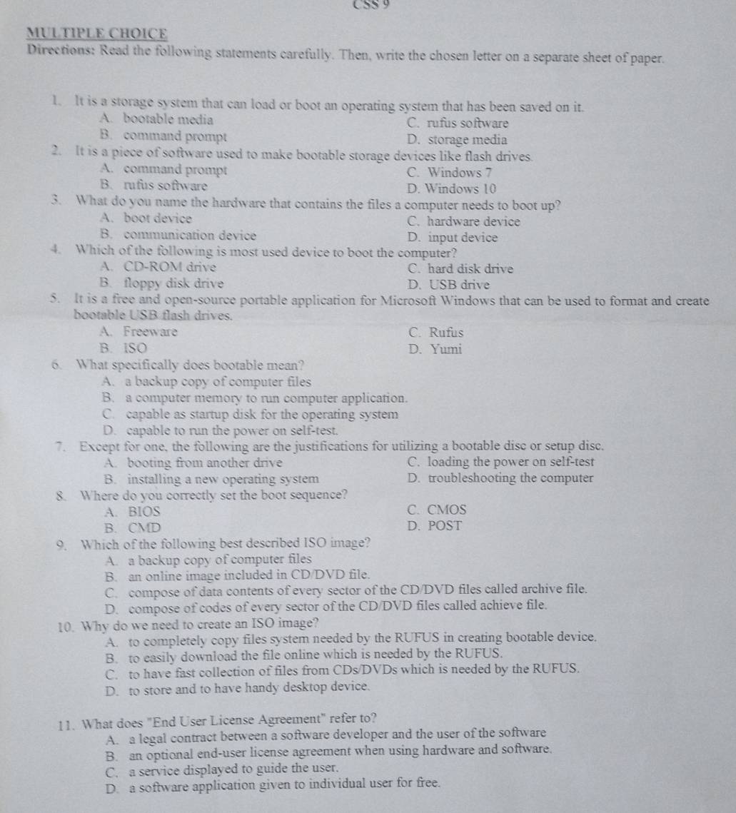 CSS 9
MULTIPLE CHOICE
Directions: Read the following statements carefully. Then, write the chosen letter on a separate sheet of paper.
1. It is a storage system that can load or boot an operating system that has been saved on it.
A. bootable media C. rufus software
B. command prompt D. storage media
2. It is a piece of software used to make bootable storage devices like flash drives.
A. command prompt C. Windows 7
B. rufus software D. Windows 10
3. What do you name the hardware that contains the files a computer needs to boot up?
A. boot device C. hardware device
B. communication device D. input device
4. Which of the following is most used device to boot the computer?
A. CD-ROM drive C. hard disk drive
B. floppy disk drive D. USB drive
5. It is a free and open-source portable application for Microsoft Windows that can be used to format and create
bootable USB flash drives.
A. Freeware C. Rufus
B. ISO D. Yumi
6. What specifically does bootable mean?
A. a backup copy of computer files
B. a computer memory to run computer application.
C. capable as startup disk for the operating system
D. capable to run the power on self-test.
7. Except for one, the following are the justifications for utilizing a bootable disc or setup disc.
A. booting from another drive C. loading the power on self-test
B. installing a new operating system D. troubleshooting the computer
8. Where do you correctly set the boot sequence?
A. BIOS C. CMOS
B. CMD D. POST
9. Which of the following best described ISO image?
A. a backup copy of computer files
B. an online image included in CD/DVD file.
C. compose of data contents of every sector of the CD/DVD files called archive file.
D. compose of codes of every sector of the CD/DVD files called achieve file.
10. Why do we need to create an ISO image?
A. to completely copy files system needed by the RUFUS in creating bootable device.
B. to easily download the file online which is needed by the RUFUS.
C. to have fast collection of files from CDs/DVDs which is needed by the RUFUS.
D. to store and to have handy desktop device.
11. What does "End User License Agreement" refer to?
A. a legal contract between a software developer and the user of the software
B. an optional end-user license agreement when using hardware and software.
C. a service displayed to guide the user.
D. a software application given to individual user for free.