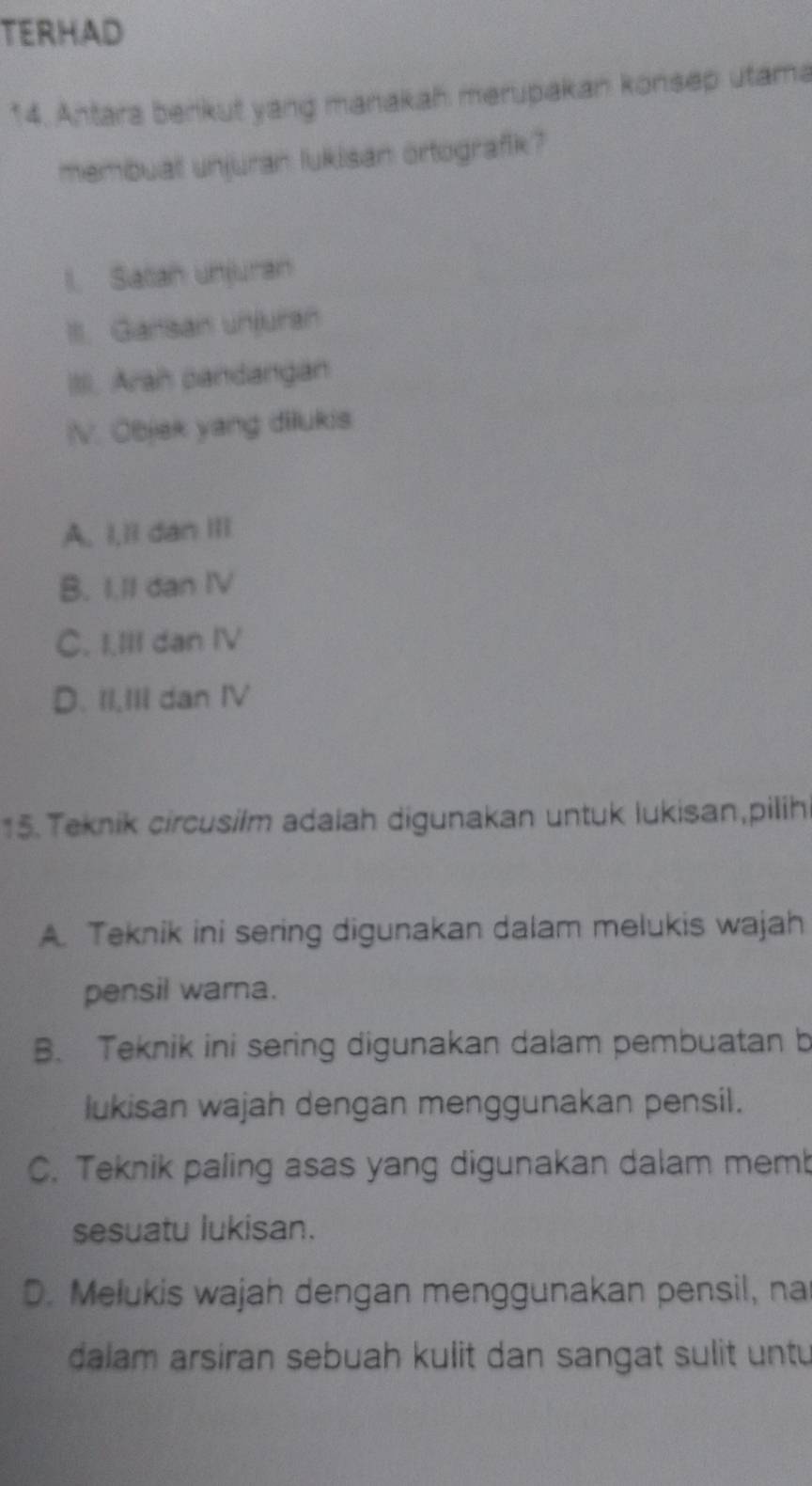 TERHAD
14. Antara benkut yang manakah merupakan konsep utama
membual unjuran lukisan ortografik?
l. Satah unjuran
III. Gansan unjuran
III. Arah candangan
IV. Objek yang dilukis
A. I,ll dan III
B. I.II dan IV
C. I.III dan IV
D. II,III dan IV
15. Teknik circusilm adaiah digunakan untuk lukisan,pilih
A. Teknik ini sering digunakan dalam melukis wajah
pensil warna.
B. Teknik ini sering digunakan dalam pembuatan b
lukisan wajah dengan menggunakan pensil.
C. Teknik paling asas yang digunakan dalam memb
sesuatu lukisan.
D. Melukis wajah dengan menggunakan pensil, na
dalam arsiran sebuah kulit dan sangat sulit untu