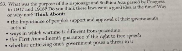 What was the purpose of the Espionage and Sedition Acts passed by Congress
in 1917 and 1918? Do you think these laws were a good idea at the time? Why
or why not? Think About:
the importance of people's support and approval of their government's
actions
ways in which wartime is different from peacetime
the First Amendment's guarantee of the right to free speech
whether criticizing one’s government poses a threat to it