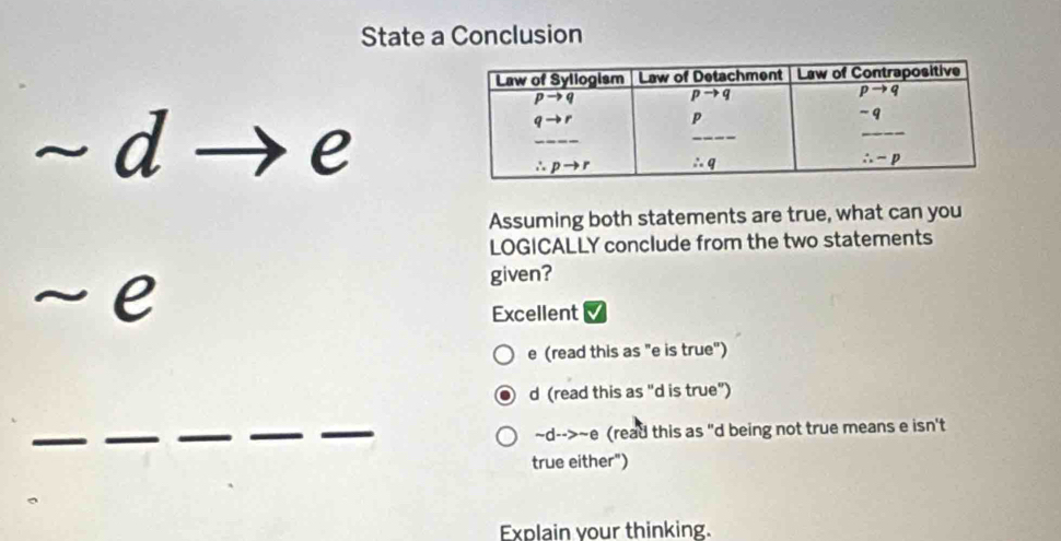 State a Conclusion
~ d
C
e
Assuming both statements are true, what can you
LOGICALLY conclude from the two statements
~ e
given?
Excellent
e (read this as "e is true")
d (read this as "d is true")
~d- ->sim e (read this as "d being not true means e isn't
true either")
Explain your thinking.