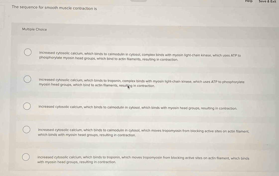 Help Save & Exit
The sequence for smooth muscle contraction is
Multiple Choice
increased cytosolic calcium, which binds to calmodulin in cytosol, complex binds with myosin light-chain kinase, which uses ATP to
phosphorylate myosin head groups, which bind to actin filaments, resulting in contraction.
increased cytosolic calcium, which binds to troponin, complex binds with myosin light-chain kinase, which uses ATP to phosphorylate
myosin head groups, which bind to actin filaments, resulting in contraction.
increased cytosolic calcium, which binds to calmodulin in cytosol, which binds with myosin head groups, resulting in contraction.
increased cytosolic calcium, which binds to calmodulin in cytosol, which moves tropomyosin from blocking active sites on actin filament,
which binds with myosin head groups, resulting in contraction.
increased cytosolic calcium, which binds to troponin, which moves tropomyosin from blocking active sites on actin filament, which binds
with myosin head groups, resulting in contraction.