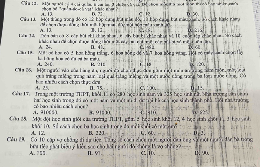 Một người có 4 cái quần, 6 cái áo, 3 chiếc cả vạt. Để chọn mỗi thứ một món thì có bao nhiều cách
chọn bộ "quần-áo-cà vạt" khác nhau?
A. 13. B. 72. C. 12. D. 30.
Câu 13. Một thùng trong đó có 12 hộp đựng bút màu đỏ, 18 hộp đựng bút màu xanh. Số cách khác nhau
để chọn được đồng thời một hộp màu đỏ, một hộp màu xanh là?
A. 13. B. 12. C. 18. D. 216.
Câu 14. Trên bàn có 8 cây bút chì khác nhau, 6 cây bút bi khác nhau và 10 cuốn tập khác nhau. Số cách
khác nhau để chọn được đồng thời một cây bút chì, một cây bút bi và một cuốn tập.
A. 24. B. 48. C. 480. D. 60.
Câu 15. Một bó hoa có 5 hoa hồng trắng, 6 hoa hồng đỏ và 7 hoa hồng vàng. Hỏi có mấy cách chọn lấy
ba bông hoa có đủ cả ba màu.
A. 240. B. 210. C. 18. D. 120.
Câu 16. Một người vào cửa hàng ăn, người đó chọn thực đơn gồm một món ăn trong năm món, một loại
quả tráng miệng trong năm loại quả tráng miệng và một nước uống trong ba loại nước uống. Có
bao nhiêu cách chọn thực đơn.
A. 25. B. 75. C. 100. D. 15.
Câu 17. Trong một trường THPT, khối 11 có 280 học sinh nam và 325 học sinh nữ. Nhà trường cần chọn
hai học sinh trong đó có một nam và một nữ đi dự trại hè của học sinh thành phố. Hỏi nhà trường
có bao nhiêu cách chọn?
A. 910000. B. 91000. C. 910. D. 625.
Câu 18. Một đội học sinh giỏi của trường THPT, gồm 5 học sinh khối 12, 4 học sinh khối 11, 3 học sinh
khối 10. Số cách chọn ba học sinh trong đó mỗi khối có một em?
A. 12. B. 220. C. 60. D. 3.
Câu 19. Có 10 cặp vợ chồng đi dự tiệc. Tổng số cách chọn một người đàn ông và một người đàn bà trong
bữa tiệc phát biểu ý kiến sao cho hai người đó không là vợ chồng?
A. 100. B. 91. C. 10. D. 90.