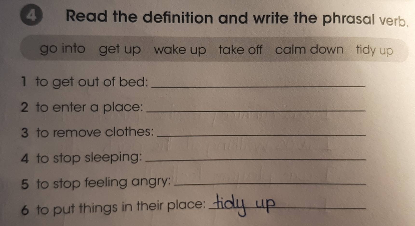 Read the definition and write the phrasal verb. 
go into get up wake up take off calm down tidy up 
1 to get out of bed:_ 
2 to enter a place:_ 
3 to remove clothes:_ 
4 to stop sleeping:_ 
5 to stop feeling angry:_ 
6 to put things in their place:_