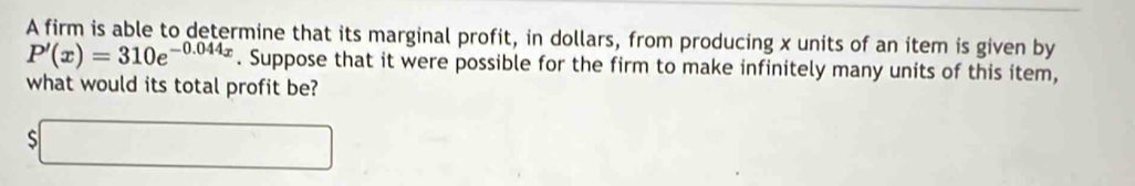 A firm is able to determine that its marginal profit, in dollars, from producing x units of an item is given by
P'(x)=310e^(-0.044x). Suppose that it were possible for the firm to make infinitely many units of this item, 
what would its total profit be? 
□