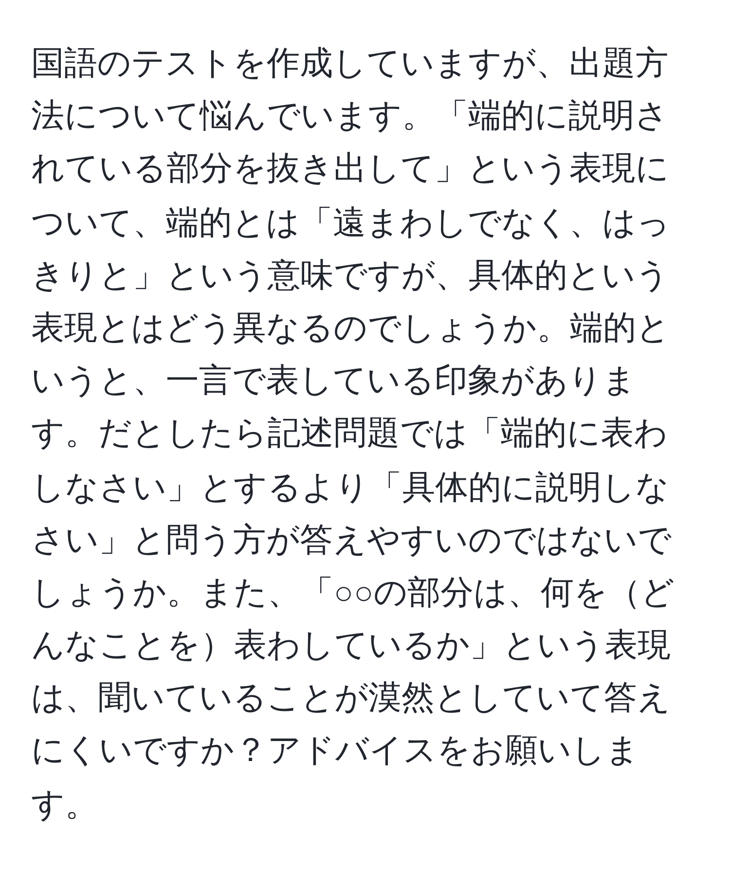 国語のテストを作成していますが、出題方法について悩んでいます。「端的に説明されている部分を抜き出して」という表現について、端的とは「遠まわしでなく、はっきりと」という意味ですが、具体的という表現とはどう異なるのでしょうか。端的というと、一言で表している印象があります。だとしたら記述問題では「端的に表わしなさい」とするより「具体的に説明しなさい」と問う方が答えやすいのではないでしょうか。また、「○○の部分は、何をどんなことを表わしているか」という表現は、聞いていることが漠然としていて答えにくいですか？アドバイスをお願いします。