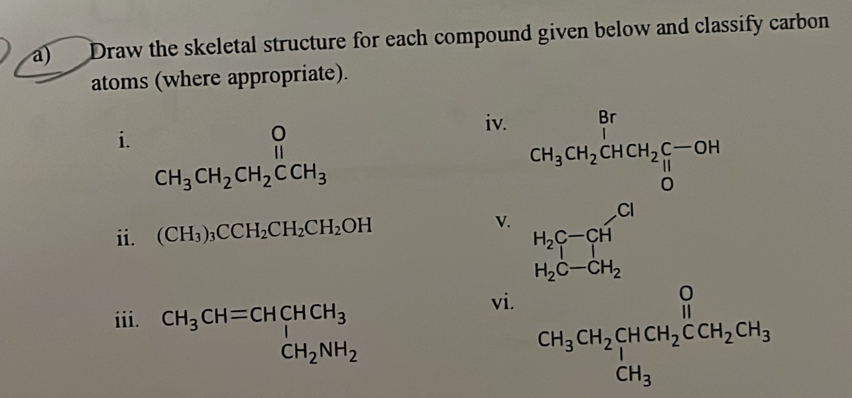 Draw the skeletal structure for each compound given below and classify carbon 
atoms (where appropriate). 
iv. 
i. beginarrayr O CH_3CH_2CH_2Cendarray CH_2CCH_3endarray CH_3CH_2CHCH_2C-OH
ii. (CH_3)_3CCH_2CH_2CH_2OH V. H_2C-CH
H_2C-CH_2
iii. CH_3CH=CHCHCH_3 CH_2NH_2
vi.
CH_3CH_2CHCH_2CCH_2CH_3