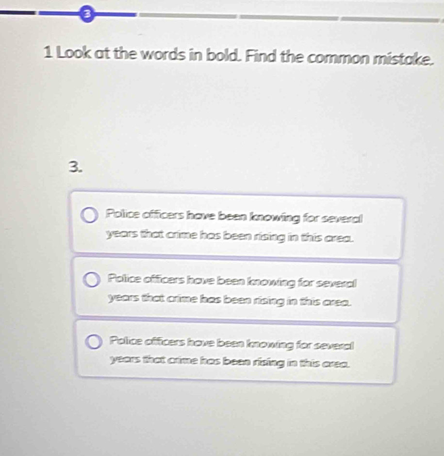 Look at the words in bold. Find the common mistake.
3.
Police officers have been knowing for several
years that crime has been rising in this area.
Police officers have been knowing for several
years that crime has been rising in this area.
Police officers have been knowing for several
years that crime has been rising in this area.