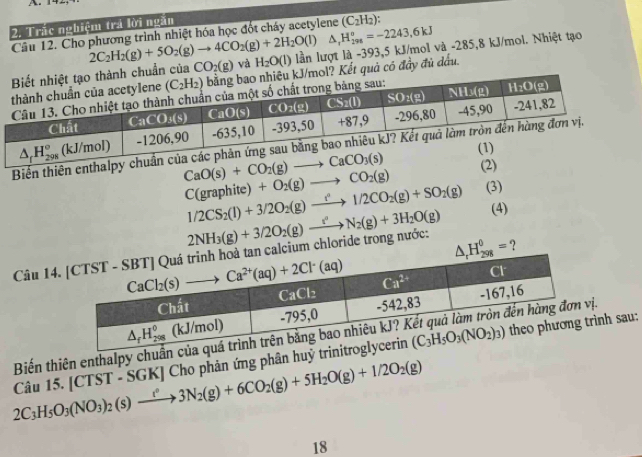 Trắc nghiệm tra lời ngăn
Câu 12. Cho phương trình nhiệt hóa học đốt cháy acetylene (C_2H_2)
^ △ ,H_(298)°=-2243,6kJ
2C_2H_2(g)+5O_2(g)to 4CO_2(g)+2H_2O(l) lần lượt là -393,5 kJ/mol và -285,8 kJ/mol. Nhiệt tạo
CO_2(g) và H_2O(l)
huẩn của Kết quả có đầy đủ dầu.
Biến thiên enthalpy chuẩn
CaO(s)+CO_2(g)to CaCO_3(s)
C(graphite)+O_2(g)to CO_2(g) (2)
1/2CS_2(l)+3/2O_2(g)to 1/2CO_2(g)+SO_2(g) (3)
(4)
Câu 14lcium chloride trong nước: 2NH_3(g)+3/2O_2(g)to N_2(g)+3H_2O(g) ?
Biến thiên enthalp n ị.
2C_3H_5O_3(NO_3)_2(s)to 3N_2(g)+6CO_2(g)+5H_2O(g)+1/2O_2(g) Câu 15. [CTST - SGK] Cho phản ứng phân huỷ trirình sau:
18
