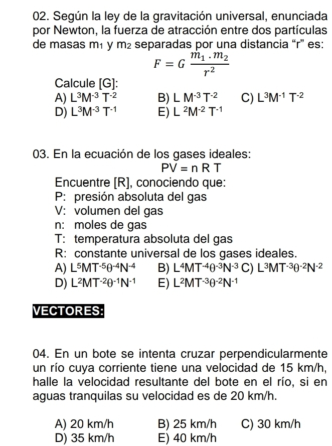 Según la ley de la gravitación universal, enunciada
por Newton, la fuerza de atracción entre dos partículas
de masas m₁ y m_2 separadas por una distancia “ r ” es:
F=Gfrac m_1.m_2r^2
Calcule [ G ]:
A) L^3M^(-3)T^(-2) B) LM^(-3)T^(-2) C) L^3M^(-1)T^(-2)
D) L^3M^(-3)T^(-1) E) L^2M^(-2)T^(-1)
03. En la ecuación de los gases ideales:
PV=nRT
Encuentre [R], conociendo que:
P: presión absoluta del gas
V: volumen del gas
n: moles de gas
T: temperatura absoluta del gas
R: constante universal de los gases ideales.
A) L^5MT^(-5)θ^(-4)N^(-4) B) L^4MT^(-4)θ^(-3)N^(-3)C)L^3MT^(-3)θ^(-2)N^(-2)
D) L^2MT^(-2)θ^(-1)N^(-1) E) L^2MT^(-3)θ^(-2)N^(-1)
VECTORES:
04. En un bote se intenta cruzar perpendicularmente
un río cuya corriente tiene una velocidad de 15 km/h,
halle la velocidad resultante del bote en el río, si en
aguas tranquilas su velocidad es de 20 km/h.
A) 20 km/h B) 25 km/h C) 30 km/h
D) 35 km/h E) 40 km/h