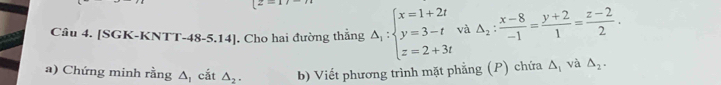 z- 
Câu 4. [SGK-KNTT-48-5.14]. Cho hai đường thắng △ _1:beginarrayl x=1+2t y=3-t z=2+3tendarray. và △ _2: (x-8)/-1 = (y+2)/1 = (z-2)/2 . 
a) Chứng minh rằng △ _1 cắt △ _2. b) Viết phương trình mặt phẳng (P) chứa △ _1 và △ _2.