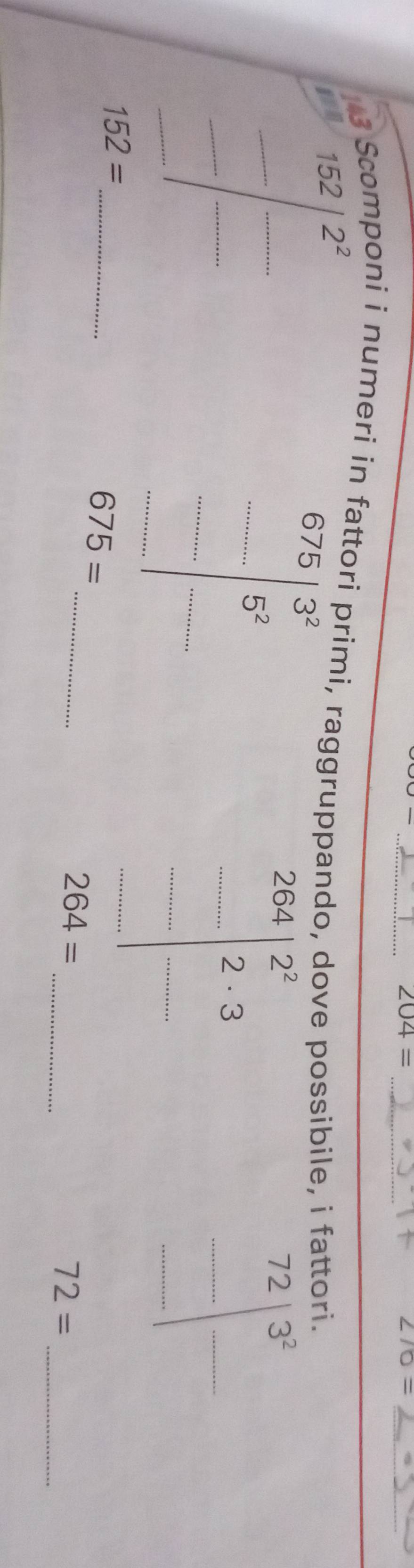 204=
_ ∠ 70=
3 Scomponi i numeri in fattori primi, raggruppando, dove possibile, i fattori.
2^2
152|^2
_ 
__ .......... __ 
_ beginarrayr 675 -□  ...5^2 hline endarray
| 
_ 
| 
_ 
_ 152=
beginarrayr 254 _ _ 2|_ □ | |_  
beginarrayr 72 _ (_ )^□ 2□ _□ □  
_
675=
_ 
_
264=
72=