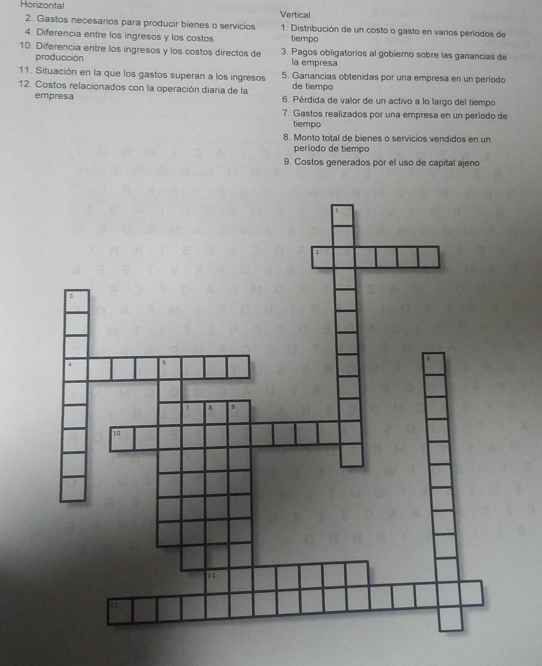 Horizontal Vertical
2. Gastos necesarios para producir bienes o servicios 1. Distribución de un costo o gasto en varios períodos de
4. Diferencia entre los ingresos y los costos tiempo
10. Diferencia entre los ingresos y los costos directos de 3. Pagos obligatorios al gobierno sobre las ganancias de
producción la empresa
11. Situación en la que los gastos superan a los ingresos 5. Ganancias obtenidas por una empresa en un período
12. Costos relacionados con la operación diaria de la de tiempo
empresa 6. Pérdida de valor de un activo a lo largo del tiempo
7. Gastos realizados por una empresa en un periodo de
tiempo
8. Monto total de bienes o servicios vendidos en un
periodo de tiempo
9. Costos generados por el uso de capital ajeno