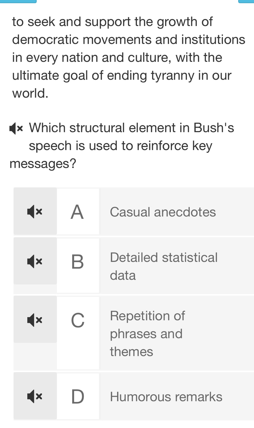 to seek and support the growth of
democratic movements and institutions
in every nation and culture, with the
ultimate goal of ending tyranny in our
world.
× Which structural element in Bush's
speech is used to reinforce key
messages?
× A Casual anecdotes
B Detailed statistical
data
× C Repetition of
phrases and
themes
× D Humorous remarks