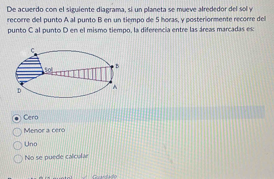 De acuerdo con el siguiente diagrama, si un planeta se mueve alrededor del sol y
recorre del punto A al punto B en un tiempo de 5 horas, y posteriormente recorre del
punto C al punto D en el mismo tiempo, la diferencia entre las áreas marcadas es:
Cero
Menor a cero
Uno
No se puede calcular
Guardado