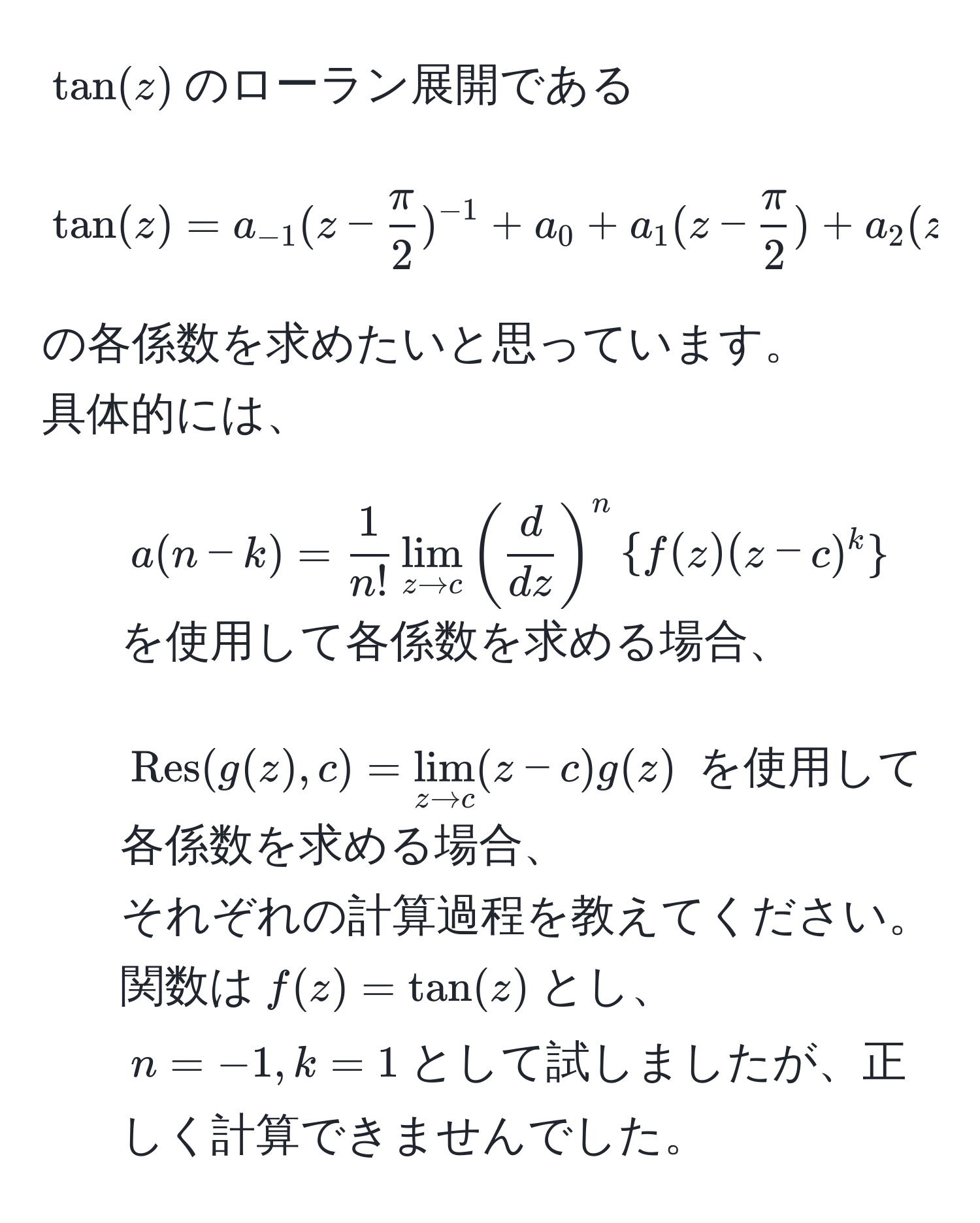 $tan(z)$のローラン展開である  
$$tan(z) = a_-1(z -  π/2 )^-1 + a_0 + a_1(z -  π/2 ) + a_2(z -  π/2 )^2 + ...$$  
の各係数を求めたいと思っています。  
具体的には、  
1. $a(n-k) =  1/n!  lim_z to c (  d/dz  )^n  f(z) (z - c)^k $ を使用して各係数を求める場合、  
2. $Res(g(z),c) = lim_z to c (z - c) g(z)$ を使用して各係数を求める場合、  
それぞれの計算過程を教えてください。  
関数は$f(z) = tan(z)$とし、$n = -1, k = 1$として試しましたが、正しく計算できませんでした。