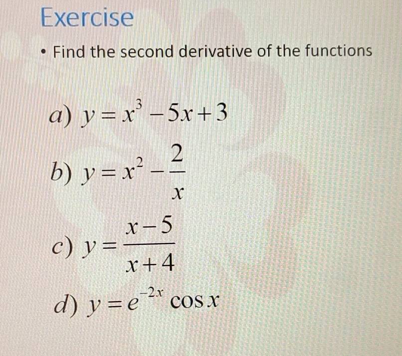 Exercise 
Find the second derivative of the functions 
a) y=x^3-5x+3
b) y=x^2- 2/x 
c) y= (x-5)/x+4 
d) y=e^(-2x)cos x