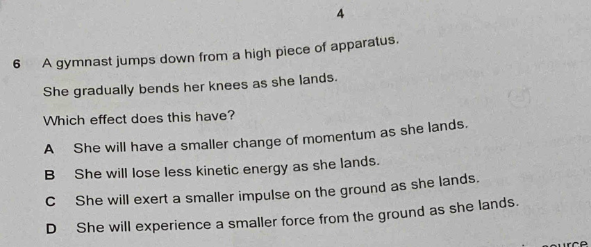 4
6 A gymnast jumps down from a high piece of apparatus.
She gradually bends her knees as she lands.
Which effect does this have?
A She will have a smaller change of momentum as she lands.
B She will lose less kinetic energy as she lands.
C She will exert a smaller impulse on the ground as she lands.
D She will experience a smaller force from the ground as she lands.