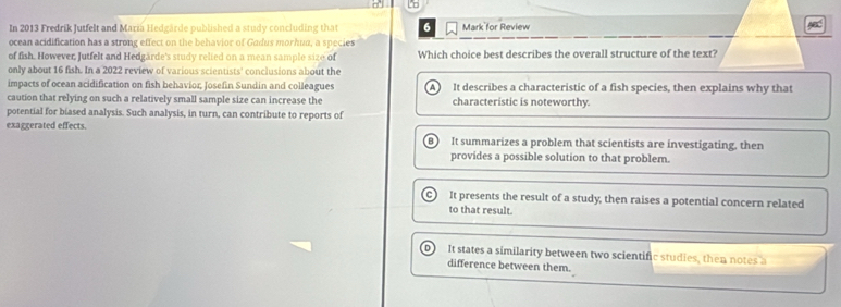 In 2013 Fredrik Jutfelt and Mariä Hedgärde published a study concluding that 6 Mark for Review
ocean acidification has a strong effect on the behavior of Gadus morhun, a species
of fish. However, Jutfelt and Hedgärde's study relied on a mean sample size of Which choice best describes the overall structure of the text?
only about 16 fish. In a 2022 review of various scientists' conclusions about the
impacts of ocean acidification on fish behavior; Josefin Sundin and colleagues A It describes a characteristic of a fish species, then explains why that
caution that relying on such a relatively small sample size can increase the characteristic is noteworthy.
potential for biased analysis. Such analysis, in turn, can contribute to reports of
exaggerated effects. It summarizes a problem that scientists are investigating, then
B
provides a possible solution to that problem.
It presents the result of a study, then raises a potential concern related
to that result.
It states a similarity between two scientific studies, then notes a
difference between them.