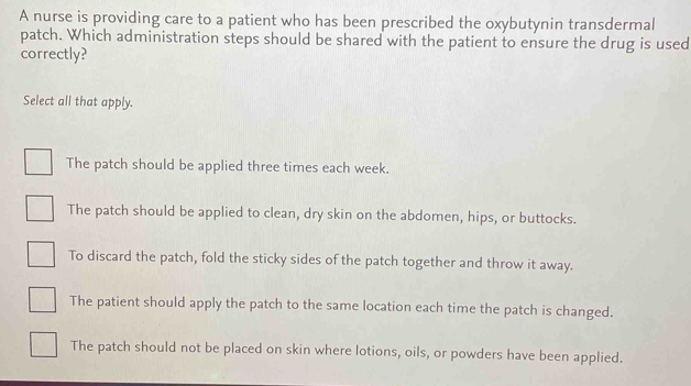 A nurse is providing care to a patient who has been prescribed the oxybutynin transdermal
patch. Which administration steps should be shared with the patient to ensure the drug is used
correctly?
Select all that apply.
The patch should be applied three times each week.
The patch should be applied to clean, dry skin on the abdomen, hips, or buttocks.
To discard the patch, fold the sticky sides of the patch together and throw it away.
The patient should apply the patch to the same location each time the patch is changed.
The patch should not be placed on skin where lotions, oils, or powders have been applied.