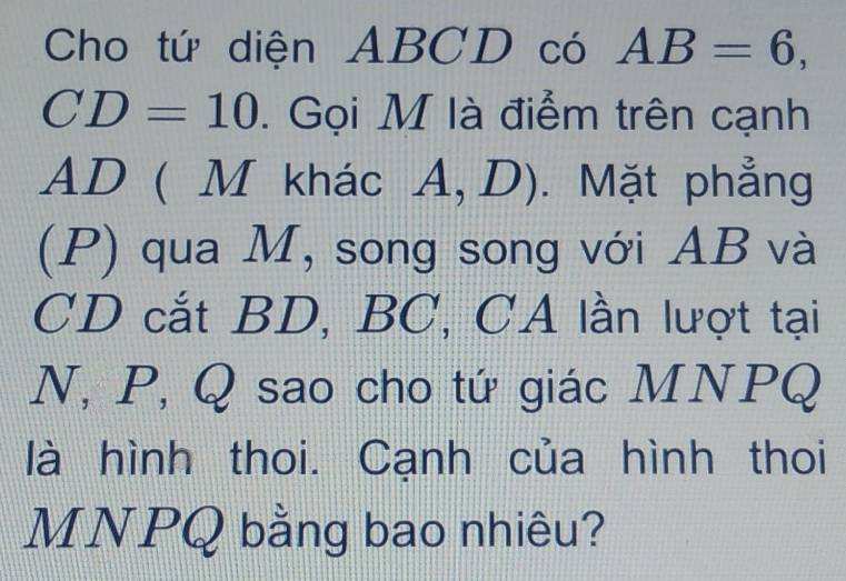 Cho tứ diện | Bộ 1| ) có AB=6,
CD=10. Gọi M là điểm trên cạnh
AD ( M khác A,D). Mặt phẳng 
(P) qua M, song song với AB và
CD cắt BD, BC, CA lần lượt tại 
N, P, Q sao cho tứ giác MNPQ
là hình thoi. Cạnh của hình thoi
MNPQ bằng bao nhiêu?