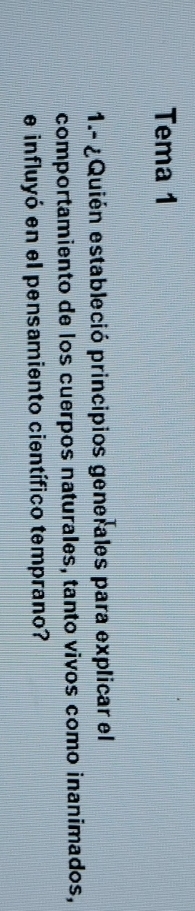 Tema 1 
1.- ¿Quién estableció principios generales para explicar el 
comportamiento de los cuerpos naturales, tanto vivos como inanimados, 
e influyó en el pensamiento científico temprano?