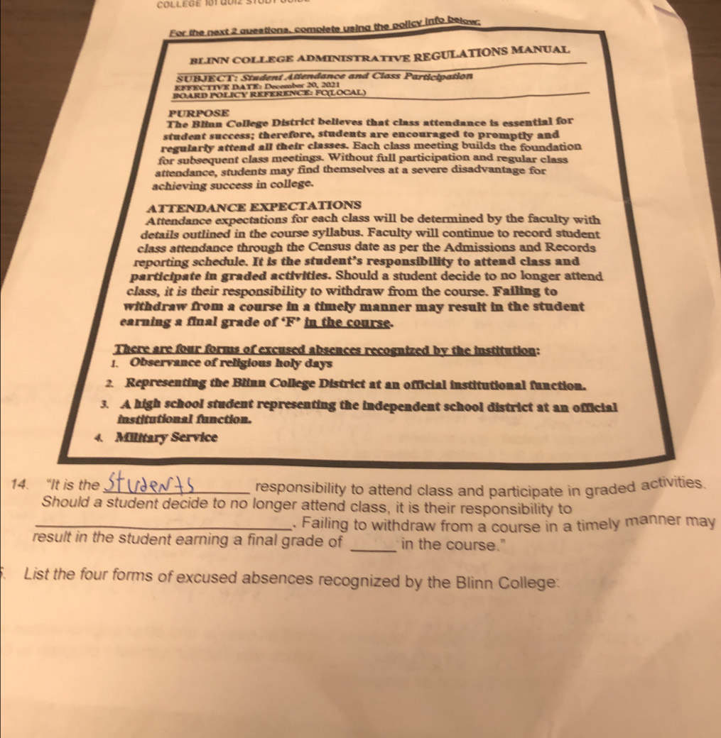 COLLEGE 101 QU12 : 
For the next 2 questions, complete using the policy info below; 
BLINN COLLEGE ADMINISTRATIVE REGULATIONS MANUAL 
SUBJECT: Student Attendance and Class Participation 
EFFECTIVE DATE: Decembor 20, 2021 
BOARD POLICY REFERENCE: FC(LOCAL) 
PURPOSE 
The Blinn College District believes that class attendance is essential for 
student success; therefore, students are encouraged to promptly and 
regularly attend all their classes. Each class meeting builds the foundation 
for subsequent class meetings. Without full participation and regular class 
attendance, students may find themselves at a severe disadvantage for 
achieving success in college. 
ATTENDANCE EXPECTATIONS 
Attendance expectations for each class will be determined by the faculty with 
details outlined in the course syllabus. Faculty will continue to record student 
class attendance through the Census date as per the Admissions and Records 
reporting schedule. It is the student’s responsibility to attend class and 
participate in graded activities. Should a student decide to no longer attend 
class, it is their responsibility to withdraw from the course. Failing to 
withdraw from a course in a timely manner may result in the student 
earning a final grade of ‘F’ in the course. 
There are four forms of excused absences recognized by the institution: 
1. Observance of religious holy days 
2. Representing the Blinn College District at an official institutional function. 
3. A high school student representing the independent school district at an official 
institutional function. 
4. Military Service 
14. “It is the 
_responsibility to attend class and participate in graded activities. 
Should a student decide to no longer attend class, it is their responsibility to 
_. Failing to withdraw from a course in a timely manner may 
result in the student earning a final grade of _in the course." 
. List the four forms of excused absences recognized by the Blinn College: