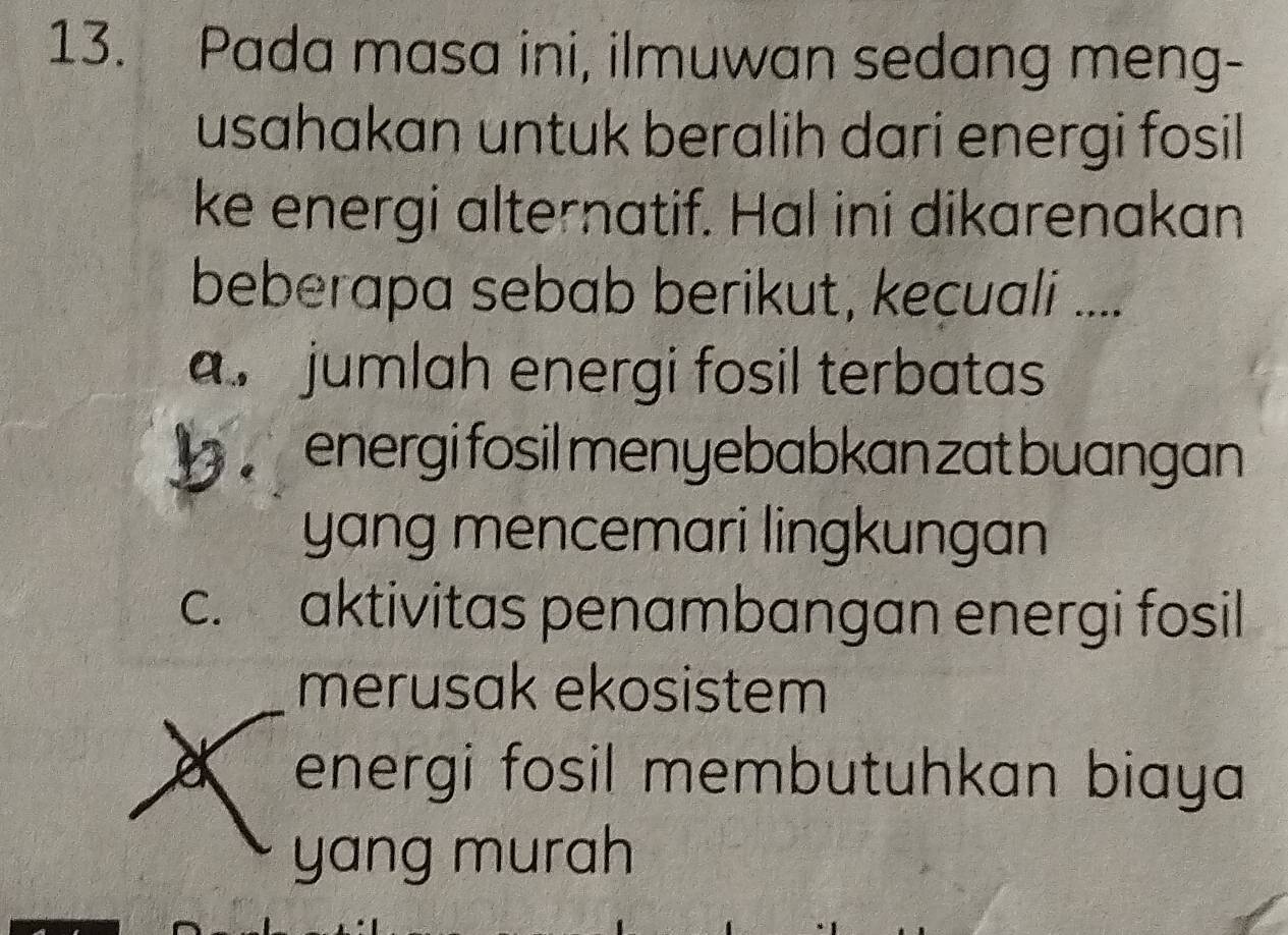 Pada masa ini, ilmuwan sedang meng-
usahakan untuk beralih dari energi fosil
ke energi alternatif. Hal ini dikarenakan
beberapa sebab berikut, kecuali ..... jumlah energi fosil terbatas
energi fosil men yebabkan zat buangan
yang mencemari lingkungan
c. aktivitas penambangan energi fosil
merusak ekosistem
energi fosil membutuhkan biaya 
yang murah