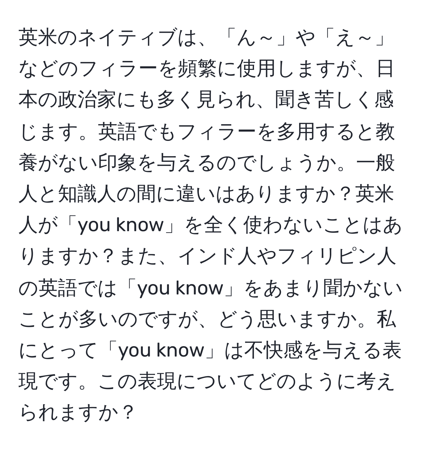 英米のネイティブは、「ん～」や「え～」などのフィラーを頻繁に使用しますが、日本の政治家にも多く見られ、聞き苦しく感じます。英語でもフィラーを多用すると教養がない印象を与えるのでしょうか。一般人と知識人の間に違いはありますか？英米人が「you know」を全く使わないことはありますか？また、インド人やフィリピン人の英語では「you know」をあまり聞かないことが多いのですが、どう思いますか。私にとって「you know」は不快感を与える表現です。この表現についてどのように考えられますか？