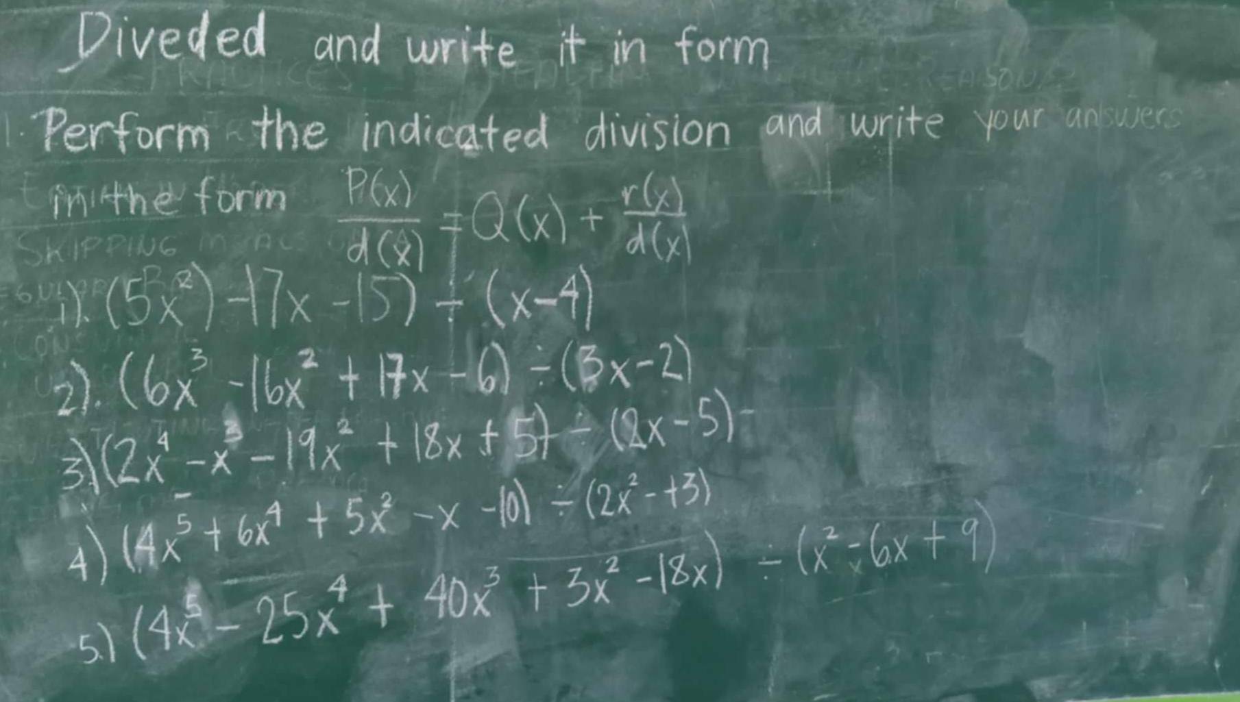 Diveded and write it in form 
Perform the indicated division and write your anwer 
ini the form 
SKIPPING manc  P(x)/d(x) =Q(x)+ r(x)/d(x) 
(5x^2)-17x-15)/ (x-4)
2). (6x^3-16x^2+17x-6)/ (3x-2)
3 (2x^4-x^3-19x^2+18x+5)/ (2x-5)
4) (4x^5+6x^4+5x^2-x-10)/ (2x^2-+3)
5. 1
(4x^5-25x^4+40x^3+3x^2-18x)/ (x^2-6x+9)