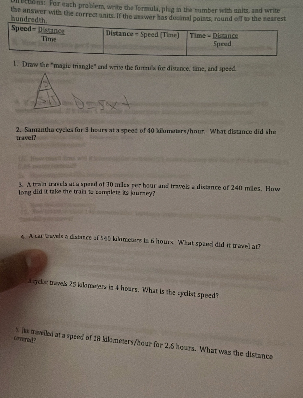 rections: For each problem, write the formula, plug in the number with units, and write 
the answer with the correct units. If the answer has decimaoff to the nearest 
hu 
1. Draw the "magic triangle" and write the formula for distance, time, and speed. 
2. Samantha cycles for 3 hours at a speed of 40 kilometers/hour. What distance did she 
travel? 
3. A train travels at a speed of 30 miles per hour and travels a distance of 240 miles. How 
long did it take the train to complete its journey? 
4. A car travels a distance of 540 kilometers in 6 hours. What speed did it travel at? 
A cyclist travels 25 kilometers in 4 hours. What is the cyclist speed? 
covered? 
6 Jim travelled at a speed of 18 kilometers/hour for 2.6 hours. What was the distance