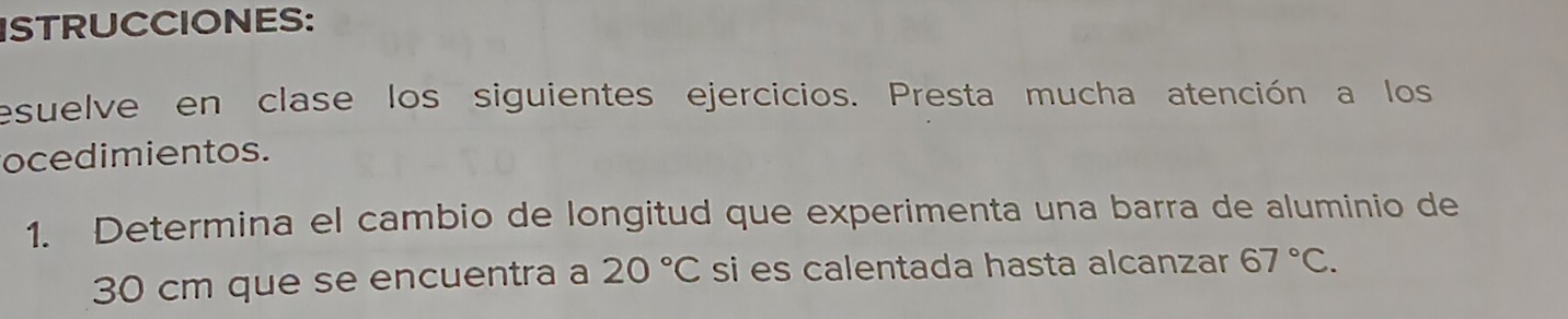 ISTRUCCIONES: 
esuelve en clase los siguientes ejercicios. Presta mucha atención a los 
ocedimientos. 
1. Determina el cambio de longitud que experimenta una barra de aluminio de
30 cm que se encuentra a 20°C si es calentada hasta alcanzar 67°C.