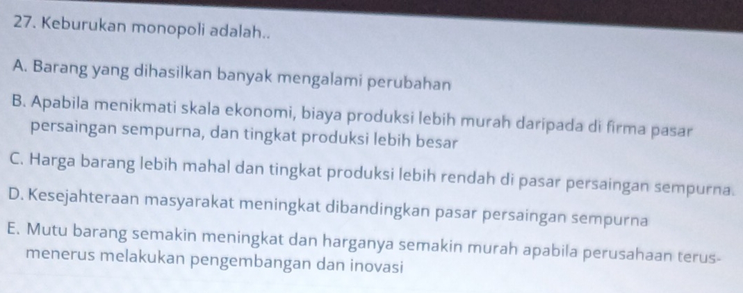 Keburukan monopoli adalah..
A. Barang yang dihasilkan banyak mengalami perubahan
B. Apabila menikmati skala ekonomi, biaya produksi lebih murah daripada di firma pasar
persaingan sempurna, dan tingkat produksi lebih besar
C. Harga barang lebih mahal dan tingkat produksi lebih rendah di pasar persaingan sempurna.
D. Kesejahteraan masyarakat meningkat dibandingkan pasar persaingan sempurna
E. Mutu barang semakin meningkat dan harganya semakin murah apabila perusahaan terus-
menerus melakukan pengembangan dan inovasi