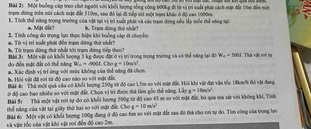 giong lên độ cao Sm số với mất đất. Nhân xết kết qua thứ được
Bài 2: Một buồng cáp treo chở người với khối lượng tổng cộng 600kg đi từ vị trí xuất phát cách mặt đất 10m đến một
trạm dừng trên núi cách mặt đất 510m, sau đó lại đi tiếp tới một trạm khác ở độ cao 1000m.
1. Tính thế năng trọng trường của vật tại vị trí xuất phát và các trạm dừng nếu lấy mốc thế năng tại:
a. Mặt đất? b. Trạm dừng thứ nhất?
2. Tính công do trọng lực thực hiện khi buồng cáp di chuyền:
a. Từ vị trí xuất phát đến trạm dừng thứ nhất?
b. Từ trạm dừng thứ nhất tới trạm dừng tiếp theo?
Bài 3: Một vật có khối lượng 3 kg được đặt ở vị trí trong trọng trường và có thế năng tại đó W_t1=500J.  Thả vật rơi tự
do đến mặt đất có thế năng W_t1=-900J. Cho g=10m/s^2.
a. Xác định vị trí ứng với mức không của thế năng đã chọn.
b. Hỏi vật đã rơi từ độ cao nào so với mặt đất.
Bài 4: Thả một quả câu có khối lượng 250g từ độ cao l,5m so với mặt đất. Hỏi khi vật đạt vận tốc 18km/h thì vật đang
ờở độ cao bao nhiêu so với mặt đất. Chọn vị tri được thà làm gốc thế năng. Lấy g=10m/s^2.
Bài 5: Thả một vật rơi tự do có khối lượng 500g từ độ cao 45 m so với mặt đất, bỏ qua ma sát với không khí, Tính
thế năng của vật tại giây thứ hai so với mặt đất. Cho g=10m/s^2
Bài 6: Một vật có khối lượng 100g đang ở độ cao 6m so với mặt đất sau đó thả cho rơi tự do. Tìm công của trọng lực
và vận tốc của vật khi vật rơi đến độ cao 2m.