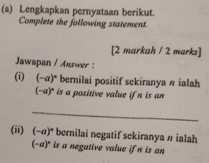 Lengkapkan pernyataan berikut. 
Complete the following statement. 
[2 markah / 2 marks] 
Jawapan / Answer : 
(i) (-a)^n bernilai positif sekiranya n ialah
(·s a)^n is a positive value ifn is an 
_ 
(ii) (-a)^n bernilai negatif sekiranya n ialah 
(sim aend(pmatrix)^n)'' is a negative value if n is an